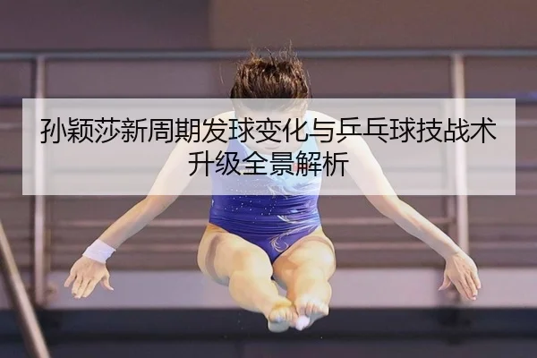 孙颖莎新周期发球变化与乒乓球技战术升级全景解析