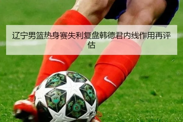 辽宁男篮热身赛失利复盘韩德君内线作用再评估