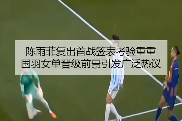 陈雨菲复出首战签表考验重重 国羽女单晋级前景引发广泛热议